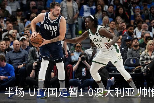 半场-U17国足暂1-0澳大利亚 帅惟浩1V2超车破门徐正鹏挑传助攻
